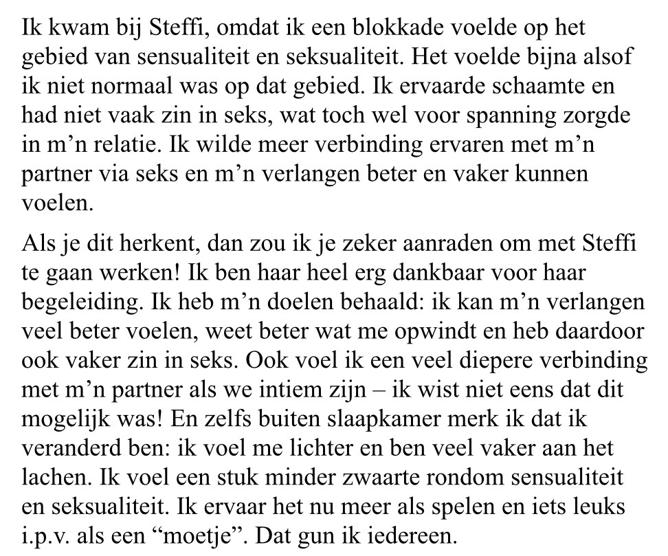 print screen van tekst: Ik kwam bij Steffi, omdat ik een blokkade voelde op het gebied van sensualiteit en seksualiteit. Het voelde bijna alsof ik niet normaal was op dat gebied. Ik ervaarde schaamte en had niet vaak zin in seks, wat toch wel voor spanning zorgde in m'n relatie. Ik wilde meer verbinding ervaren met m'n partner via seks en m'n verlangen beter en vaker kunnen voelen.<br />
Als je dit herkent, dan zou ik je zeker aanraden om met Steffi te gaan werken! Ik ben haar heel erg dankbaar voor haar begeleiding. Ik heb m'n doelen behaald: ik kan m'n verlangen veel beter voelen, weet beter wat me opwindt en heb daardoor ook vaker zin in seks. Ook voel ik een veel diepere verbinding met m'n partner als we intiem zijn - ik wist niet eens dat dit mogelijk was! En zelfs buiten slaapkamer merk ik dat ik veranderd ben: ik voel me lichter en ben veel vaker aan het lachen. Ik voel een stuk minder zwaarte rondom sensualiteit en seksualiteit. Ik ervaar het nu meer als spelen en iets leuks i.p.v. als een "moetje". Dat gun ik iedereen.<br />

