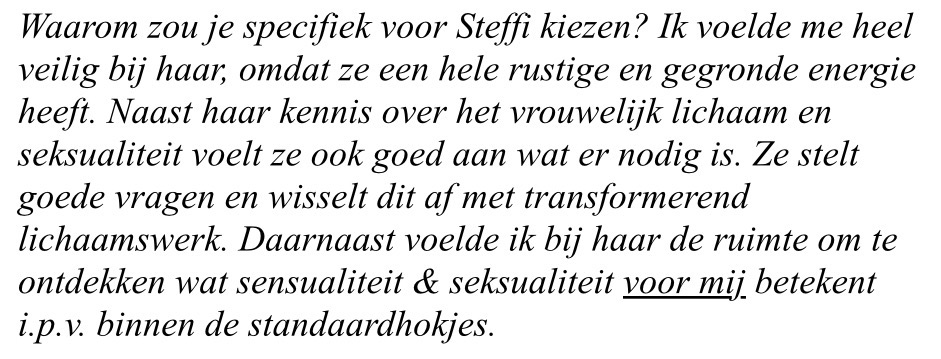 print screen van tekst: Waarom zou je specifiek voor Steffi kiezen? Ik voelde me heel veilig bij haar, omdat ze een hele rustige en gegronde energie heeft. Naast haar kennis over het vrouwelijk lichaam en seksualiteit voelt ze ook goed aan wat er nodig is. Ze stelt goede vragen en wisselt dit af met transformerend lichaamswerk. Daarnaast voelde ik bij haar de ruimte om te ontdekken wat sensualiteit & seksualiteit voor mij betekent i.p.v. binnen de standaardhokjes.