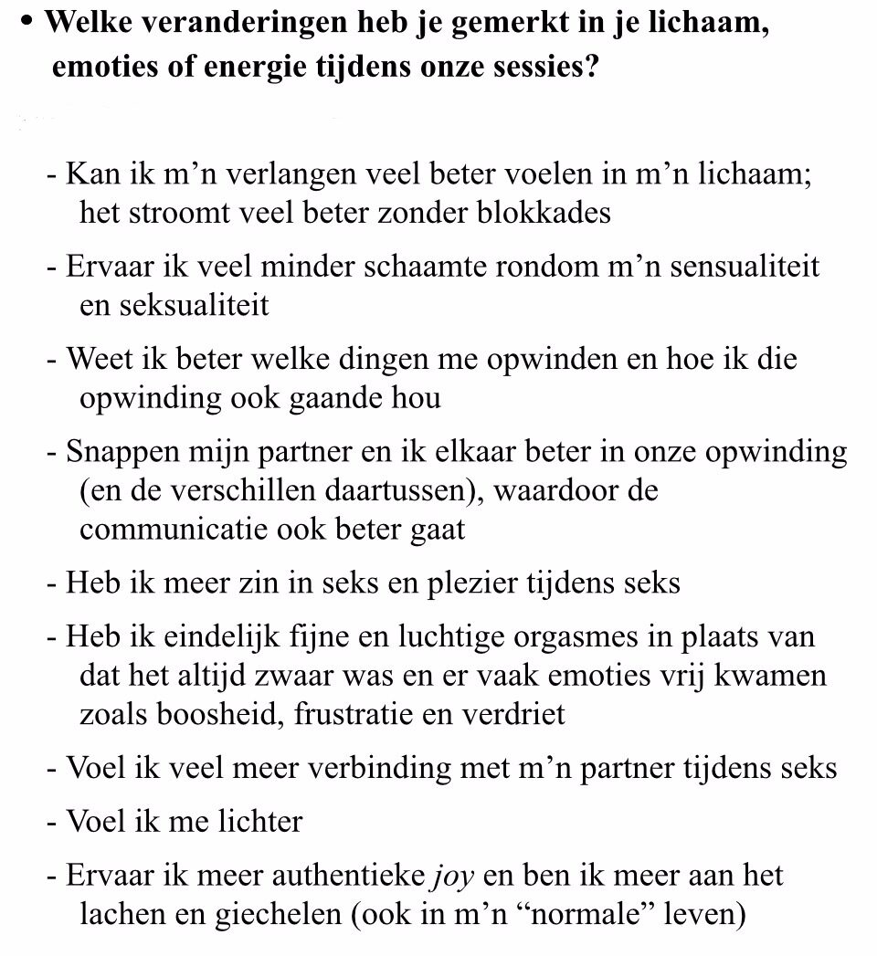 print screen van tekst: Welke veranderingen heb je gemerkt in je lichaam,<br />
emoties of energie tijdens onze sessies?</p>
<p>﻿﻿Kan ik m'n verlangen veel beter voelen in m'n lichaam; het stroomt veel beter zonder blokkades<br />
﻿﻿Ervaar ik veel minder schaamte rondom m'n sensualiteit<br />
en seksualiteit<br />
﻿﻿Weet ik beter welke dingen me opwinden en hoe ik die<br />
opwinding ook gaande hou<br />
﻿﻿Snappen mijn partner en ik elkaar beter in onze opwinding<br />
(en de verschillen daartussen), waardoor de communicatie ook beter gaat<br />
﻿﻿Heb ik meer zin in seks en plezier tijdens seks<br />
﻿﻿Heb ik eindelijk fijne en luchtige orgasmes in plaats van<br />
dat het altijd zwaar was en er vaak emoties vrij kwamen<br />
zoals boosheid, frustratie en verdriet<br />
﻿﻿Voel ik veel meer verbinding met m'n partner tijdens seks<br />
﻿﻿Voel ik me lichter<br />
﻿﻿Ervaar ik meer authentieke joy en ben ik meer aan het<br />
lachen en giechelen (ook in m'n "normale" leven)