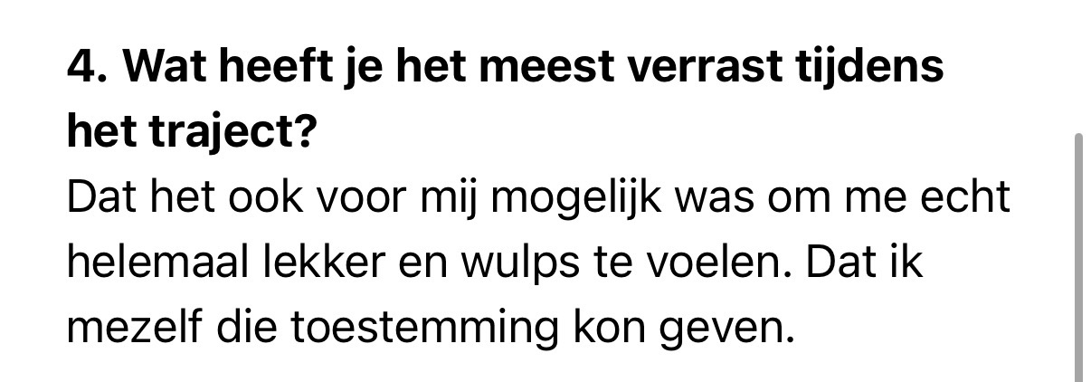 print screen van tekst: 4. Wat heeft je het meest verrast tijdens<br />
het traject?<br />
Dat het ook voor mij mogelijk was om me echt<br />
helemaal lekker en wulps te voelen. Dat ik mezelf die toestemming kon geven.