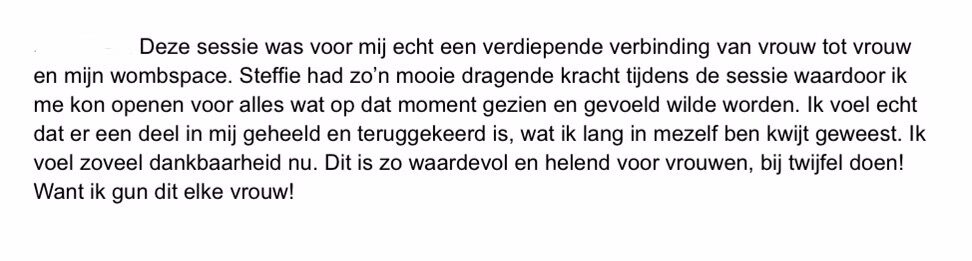 print screen van tekst: Deze sessie was voor mij echt een verdiepende verbinding van vrouw tot vrouw<br />
en mijn wombspace. Steffie had zo'n mooie dragende kracht tijdens de sessie waardoor ik me kon openen voor alles wat op dat moment gezien en gevoeld wilde worden. Ik voel echt dat er een deel in mij geheeld en teruggekeerd is, wat ik lang in mezelf ben kwijt geweest. Ik voel zoveel dankbaarheid nu. Dit is zo waardevol en helend voor vrouwen, bij twijfel doen!