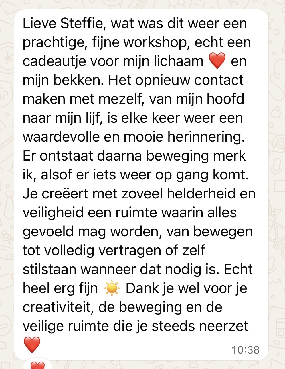 Screenshot printscreen van whatsapp berichtje: Lieve Steffie, wat was dit weer een prachtige, fijne workshop, echt een cadeautje voor mijn lichaam ❤️ en mijn bekken. Het opnieuw contact maken met mezelf, van mijn hoofd naar mijn lijf, is elke keer weer een waardevolle en mooie herinnering. Er ontstaat daarna beweging merk ik, alsof er iets weer op gang komt. Je creëert met zoveel helderheid en veiligheid een ruimte waarin alles gevoeld mag worden, van bewegen tot volledig vertragen of zelf stilstaan wanneer dat nodig is. Echt heel erg fijn ☀️ Dank je wel voor je creativiteit, de beweging en de veilige ruimte die je steeds neerzet ❤️