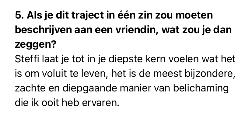 print screen van tekst: 5. Als je dit traject in één zin zou moeten beschrijven aan een vriendin, wat zou je dan zeggen?<br />
Steffi laat je tot in je diepste kern voelen wat het is om voluit te leven, het is de meest bijzondere, zachte en diepgaande manier van belichaming die ik ooit heb ervaren.