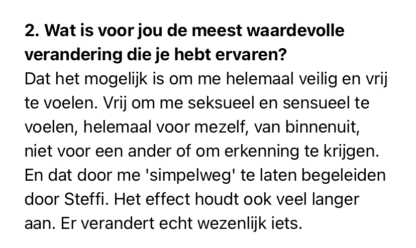 print screen van tekst: 2. Wat is voor jou de meest waardevolle verandering die je hebt ervaren?<br />
Dat het mogelijk is om me helemaal veilig en vrij te voelen. Vrij om me seksueel en sensueel te voelen, helemaal voor mezelf, van binnenuit, niet voor een ander of om erkenning te krijgen. En dat door me 'simpelweg' te laten begeleiden door Steffi. Het effect houdt ook veel langer aan. Er verandert echt wezenlijk iets.