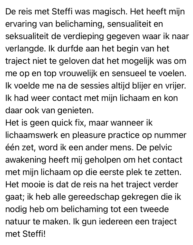 print screen van tekst: De reis met Steffi was magisch. Het heeft mijn ervaring van belichaming, sensualiteit en seksualiteit de verdieping gegeven waar ik naar verlangde. Ik durfde aan het begin van het traject niet te geloven dat het mogelijk was om me op en top vrouwelijk en sensueel te voelen.<br />
Ik voelde me na de sessies altijd blijer en vrijer.<br />
Ik had weer contact met mijn lichaam en kon<br />
daar ook van genieten.<br />
Het is geen quick fix, maar wanneer ik lichaamswerk en pleasure practice op nummer één zet, word ik een ander mens. De pelvic awakening heeft mij geholpen om het contact met mijn lichaam op die eerste plek te zetten.<br />
Het mooie is dat de reis na het traject verder<br />
gaat; ik heb alle gereedschap gekregen die ik nodig heb om belichaming tot een tweede natuur te maken. Ik gun iedereen een traject met Steffi!